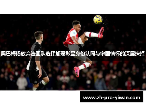 奥巴梅扬放弃法国队选择加蓬彰显身份认同与家国情怀的深层抉择 奥巴梅扬放弃法国队选择加蓬彰显身份认同与家国情怀的深层抉择
