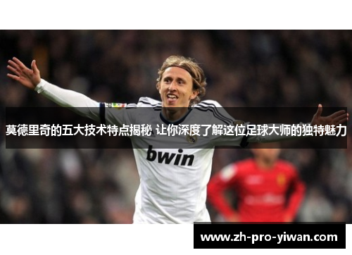 莫德里奇的五大技术特点揭秘 让你深度了解这位足球大师的独特魅力