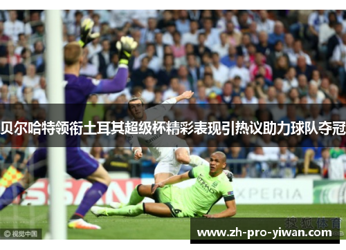 贝尔哈特领衔土耳其超级杯精彩表现引热议助力球队夺冠 贝尔哈特领衔土耳其超级杯精彩表现引热议助力球队夺冠