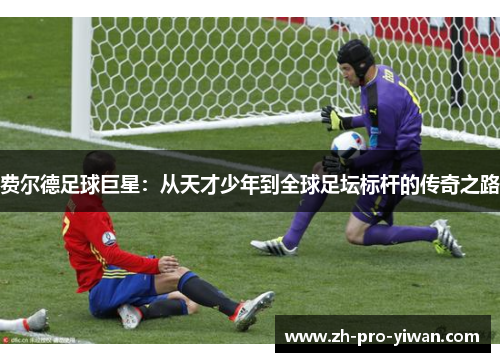 费尔德足球巨星:从天才少年到全球足坛标杆的传奇之路 费尔德足球巨星:从天才少年到全球足坛标杆的传奇之路