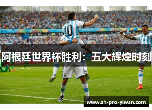 阿根廷世界杯胜利:五大辉煌时刻 阿根廷世界杯胜利:五大辉煌时刻