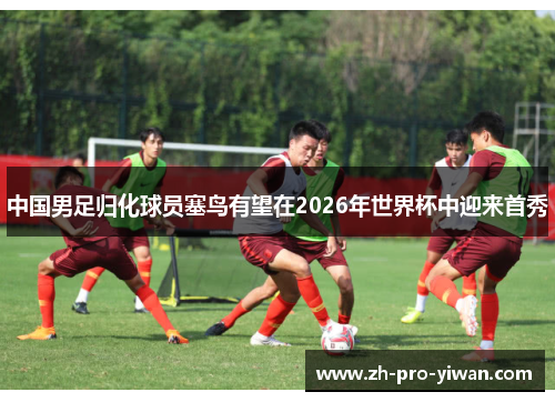 中国男足归化球员塞鸟有望在2026年世界杯中迎来首秀