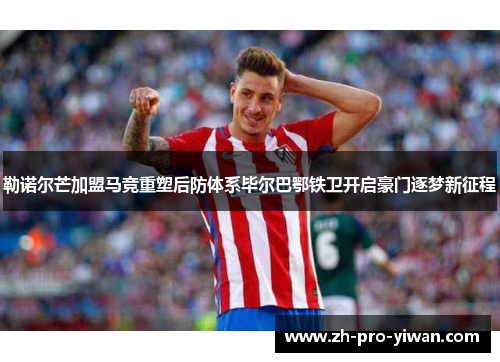 勒诺尔芒加盟马竞重塑后防体系毕尔巴鄂铁卫开启豪门逐梦新征程 勒诺尔芒加盟马竞重塑后防体系毕尔巴鄂铁卫开启豪门逐梦新征程